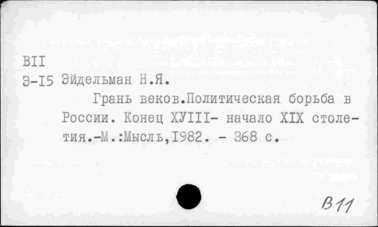 ﻿ВИ
Э-15 Эйдельман Н.Я.
Грань веков.Политическая борьба в России. Конец ХУШ- начало XIX столетия.-М. :Мысль, 1982. - 368 с.
В 77